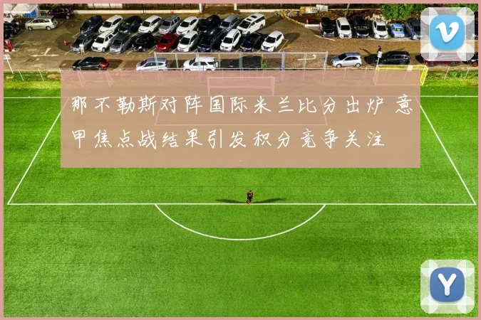 那不勒斯对阵国际米兰比分出炉 意甲焦点战结果引发积分竞争关注