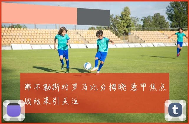那不勒斯对罗马比分揭晓 意甲焦点战结果引关注
