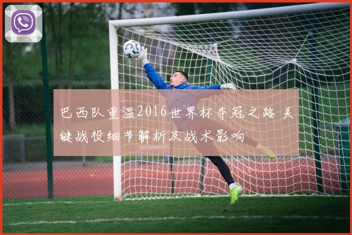 巴西队重温2016世界杯夺冠之路 关键战役细节解析及战术影响