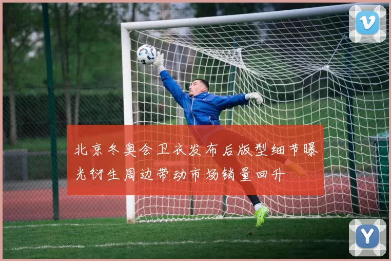 北京冬奥会卫衣发布后版型细节曝光衍生周边带动市场销量回升