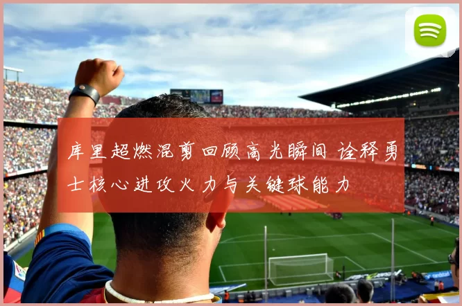库里超燃混剪回顾高光瞬间 诠释勇士核心进攻火力与关键球能力