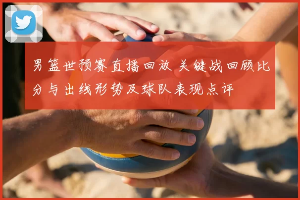 男篮世预赛直播回放 关键战回顾比分与出线形势及球队表现点评