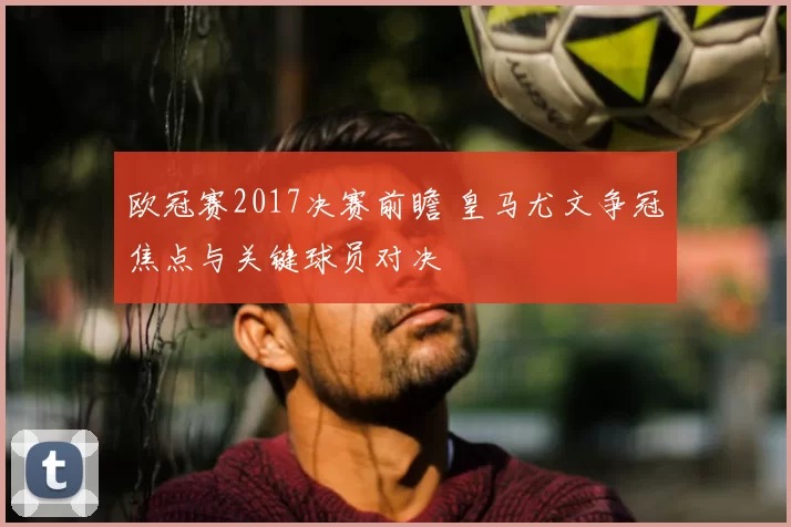 欧冠赛2017决赛前瞻 皇马尤文争冠焦点与关键球员对决
