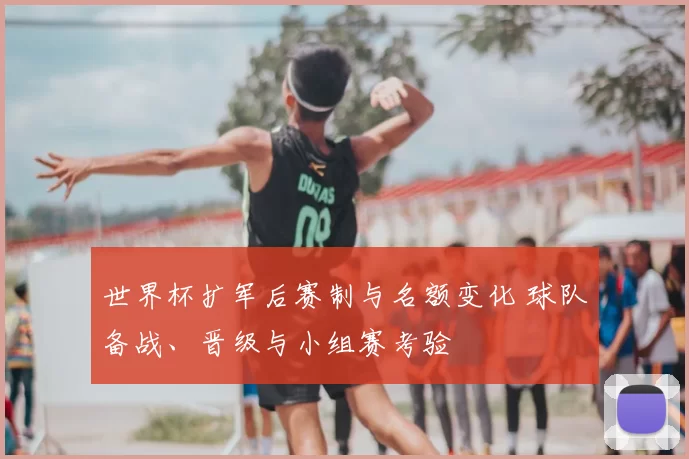 世界杯扩军后赛制与名额变化 球队备战、晋级与小组赛考验