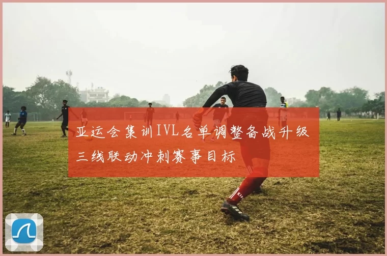 亚运会集训IVL名单调整备战升级 三线联动冲刺赛事目标