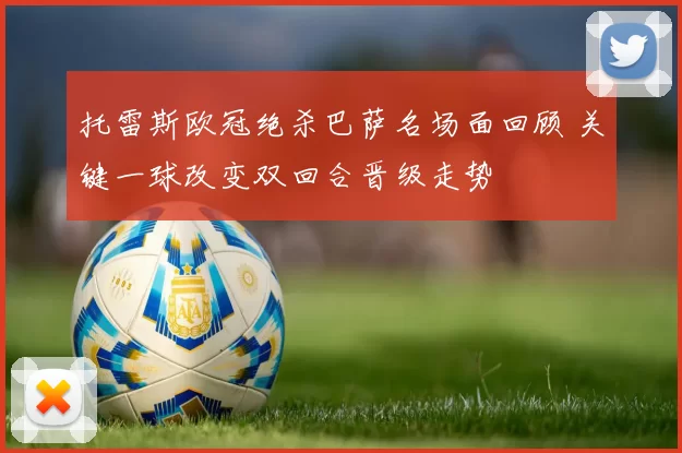 托雷斯欧冠绝杀巴萨名场面回顾 关键一球改变双回合晋级走势