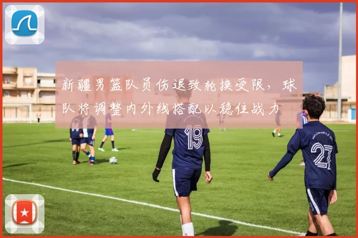 新疆男篮队员伤退致轮换受限，球队将调整内外线搭配以稳住战力