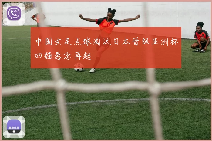 中国女足点球淘汰日本晋级亚洲杯四强悬念再起
