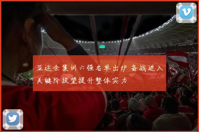 亚运会集训六强名单出炉 备战进入关键阶段望提升整体实力