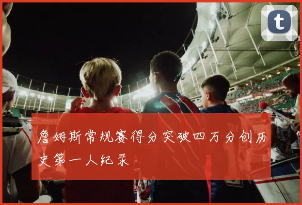 詹姆斯常规赛得分突破四万分创历史第一人纪录