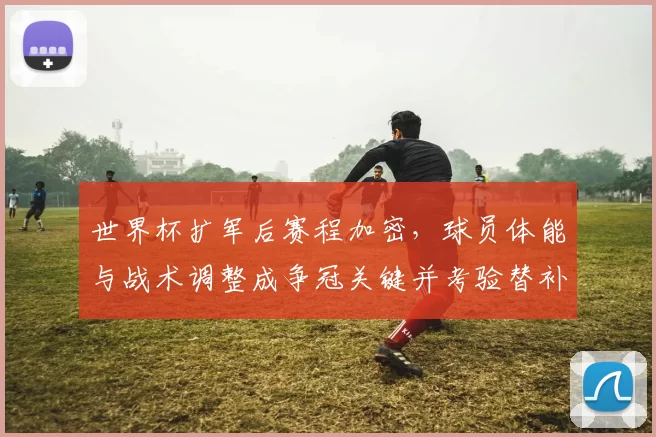 世界杯扩军后赛程加密，球员体能与战术调整成争冠关键并考验替补深度