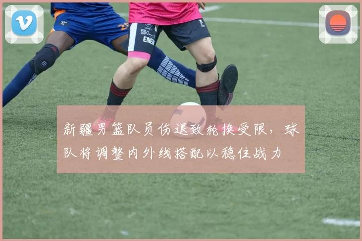 新疆男篮队员伤退致轮换受限，球队将调整内外线搭配以稳住战力