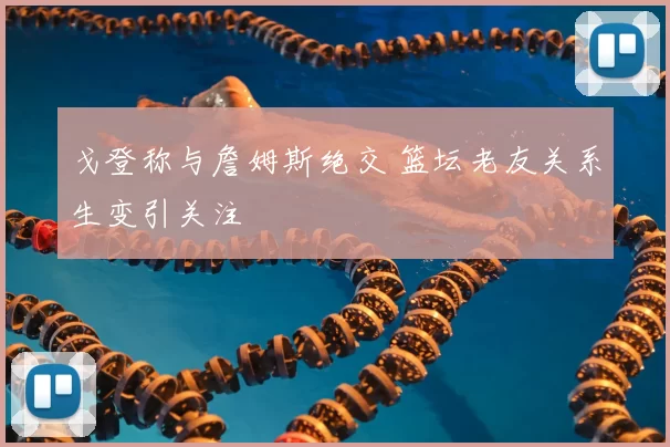 戈登称与詹姆斯绝交 篮坛老友关系生变引关注