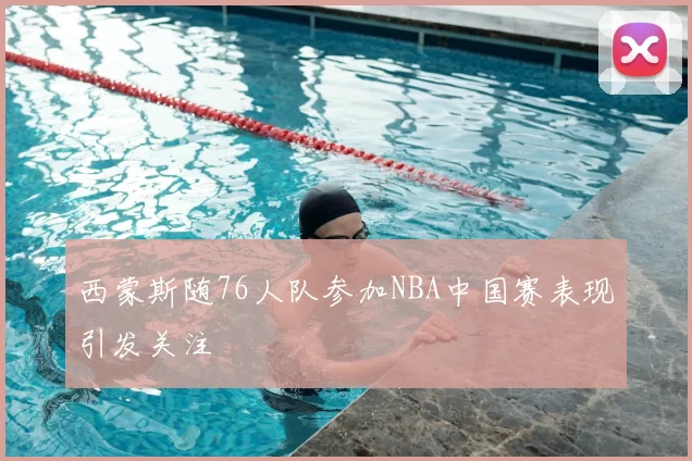 西蒙斯随76人队参加NBA中国赛表现引发关注
