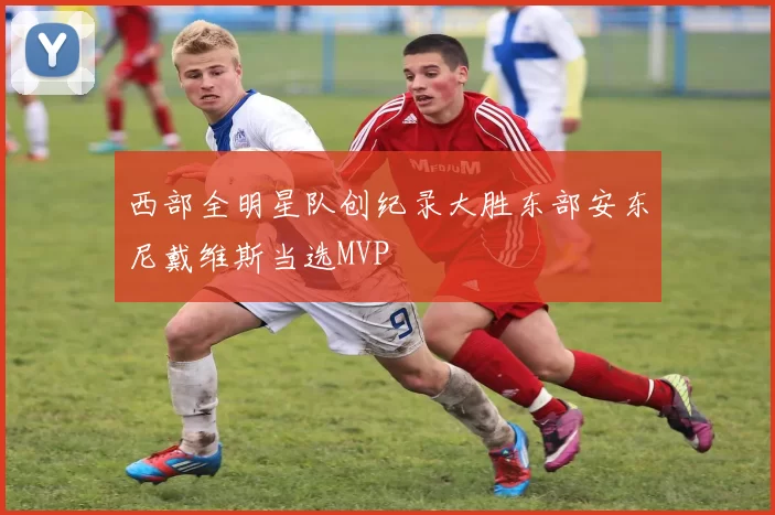 西部全明星队创纪录大胜东部安东尼戴维斯当选MVP