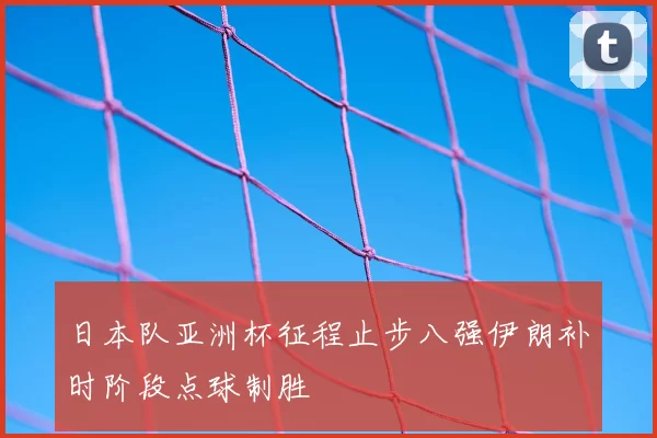 日本队亚洲杯征程止步八强伊朗补时阶段点球制胜