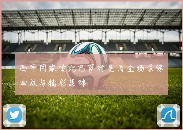 西甲国家德比巴萨对皇马全场录像回放与精彩集锦