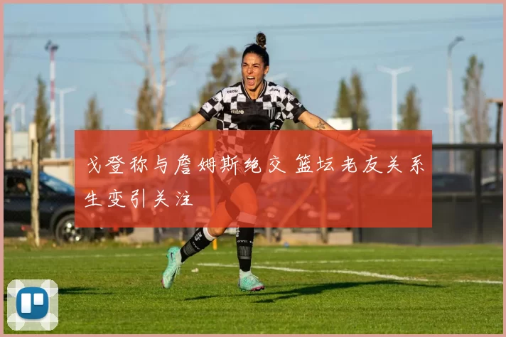 戈登称与詹姆斯绝交 篮坛老友关系生变引关注