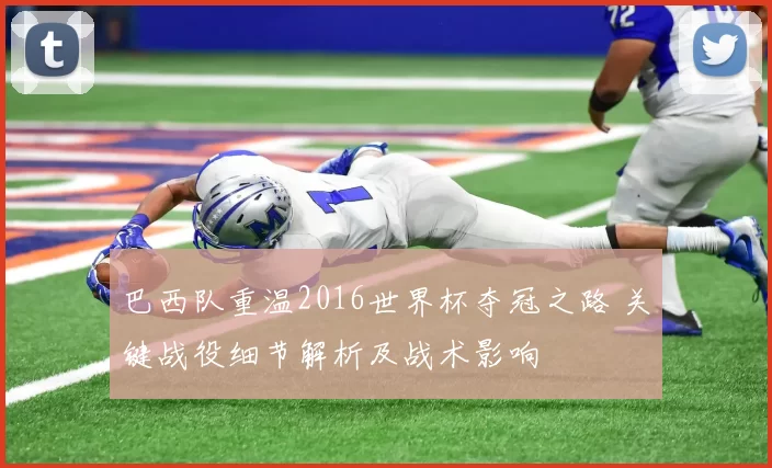 巴西队重温2016世界杯夺冠之路 关键战役细节解析及战术影响