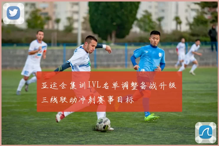 亚运会集训IVL名单调整备战升级 三线联动冲刺赛事目标