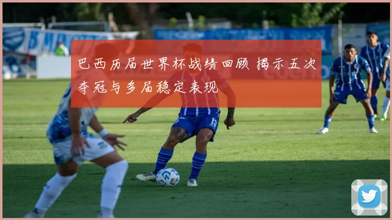 巴西历届世界杯战绩回顾 揭示五次夺冠与多届稳定表现