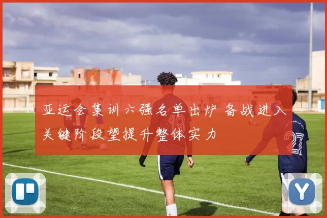 亚运会集训六强名单出炉 备战进入关键阶段望提升整体实力